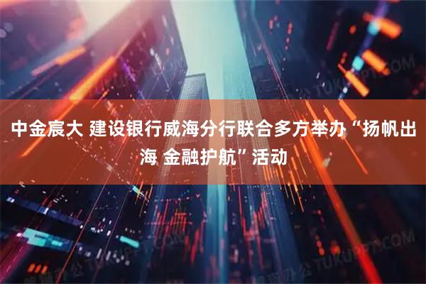 中金宸大 建设银行威海分行联合多方举办“扬帆出海 金融护航”活动