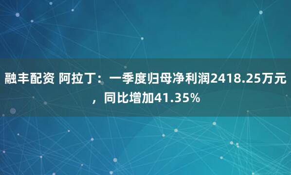 融丰配资 阿拉丁：一季度归母净利润2418.25万元，同比增加41.35%