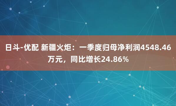日斗-优配 新疆火炬：一季度归母净利润4548.46万元，同比增长24.86%