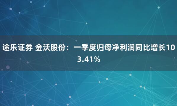 途乐证券 金沃股份：一季度归母净利润同比增长103.41%