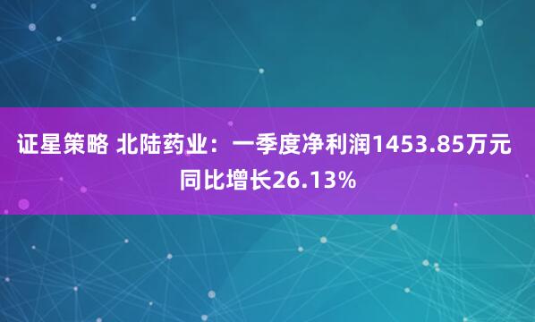 证星策略 北陆药业：一季度净利润1453.85万元 同比增长26.13%