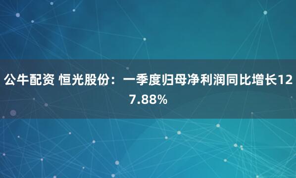 公牛配资 恒光股份：一季度归母净利润同比增长127.88%