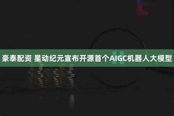 豪泰配资 星动纪元宣布开源首个AIGC机器人大模型