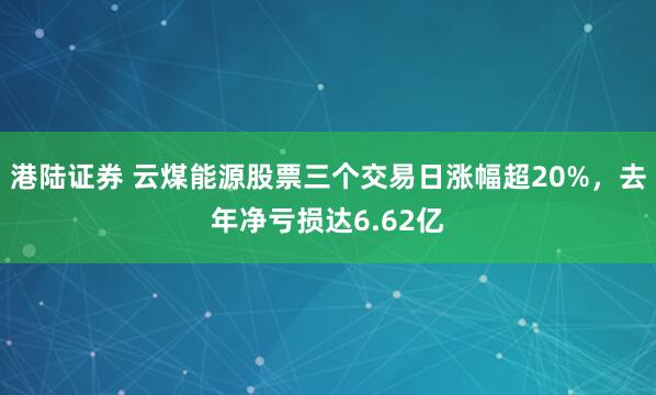 港陆证券 云煤能源股票三个交易日涨幅超20%，去年净亏损达6.62亿