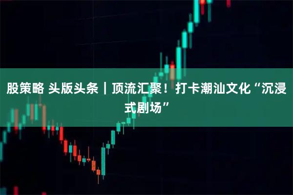 股策略 头版头条|顶流汇聚!打卡潮汕文化“沉浸式剧场”