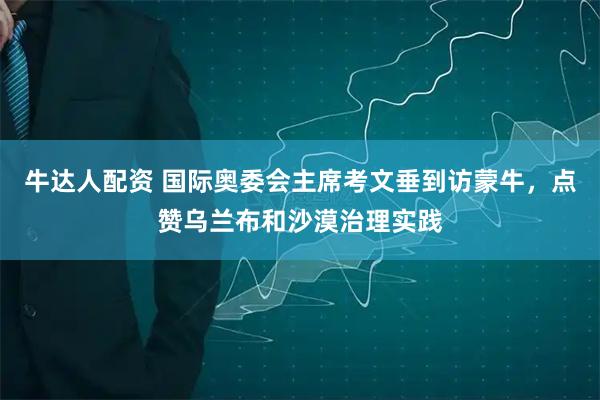 牛达人配资 国际奥委会主席考文垂到访蒙牛，点赞乌兰布和沙漠治理实践