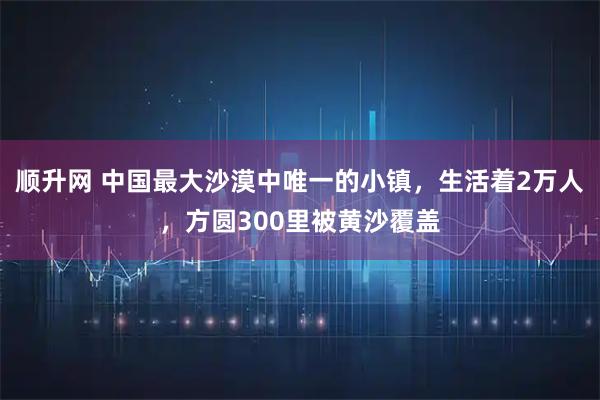 顺升网 中国最大沙漠中唯一的小镇，生活着2万人，方圆300里被黄沙覆盖