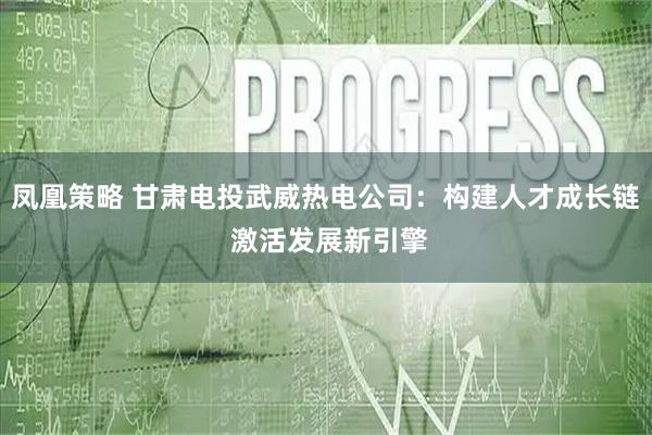凤凰策略 甘肃电投武威热电公司：构建人才成长链 激活发展新引擎