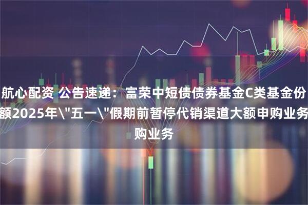 航心配资 公告速递：富荣中短债债券基金C类基金份额2025年＂五一＂假期前暂停代销渠道大额申购业务
