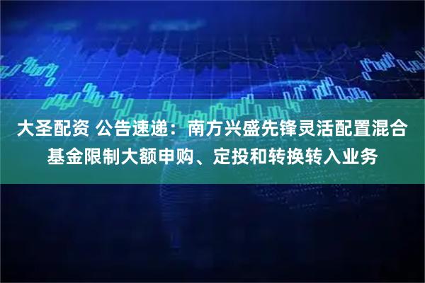 大圣配资 公告速递：南方兴盛先锋灵活配置混合基金限制大额申购、定投和转换转入业务