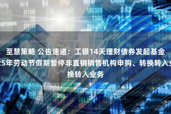至慧策略 公告速递：工银14天理财债券发起基金2025年劳动节假期暂停非直销销售机构申购、转换转入业务