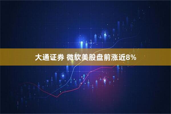 大通证券 微软美股盘前涨近8%