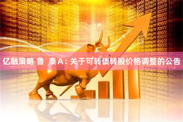 亿融策略 鲁  泰Ａ: 关于可转债转股价格调整的公告