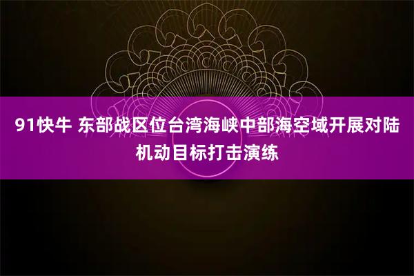 91快牛 东部战区位台湾海峡中部海空域开展对陆机动目标打击演练
