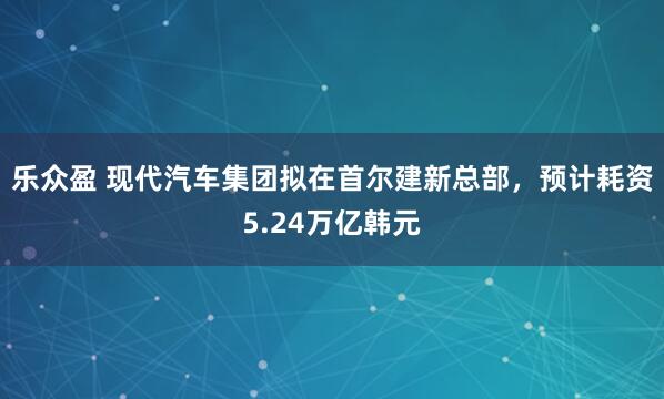 乐众盈 现代汽车集团拟在首尔建新总部，预计耗资5.24万亿韩元