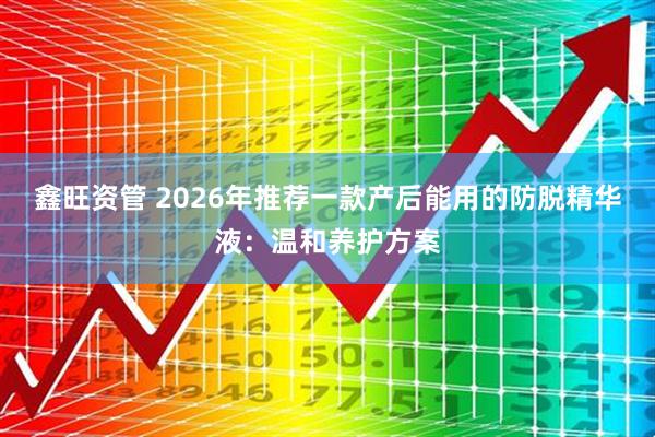 鑫旺资管 2026年推荐一款产后能用的防脱精华液：温和养护方案