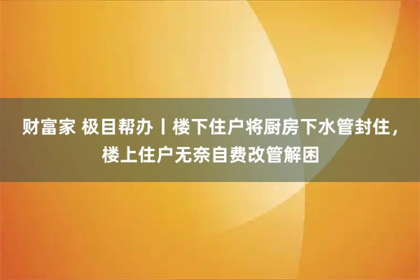 财富家 极目帮办丨楼下住户将厨房下水管封住，楼上住户无奈自费改管解困