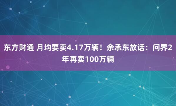 东方财通 月均要卖4.17万辆！余承东放话：问界2年再卖100万辆