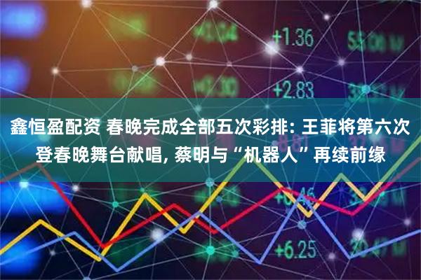 鑫恒盈配资 春晚完成全部五次彩排: 王菲将第六次登春晚舞台献唱, 蔡明与“机器人”再续前缘