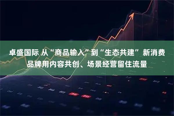 卓盛国际 从“商品输入”到“生态共建” 新消费品牌用内容共创、场景经营留住流量