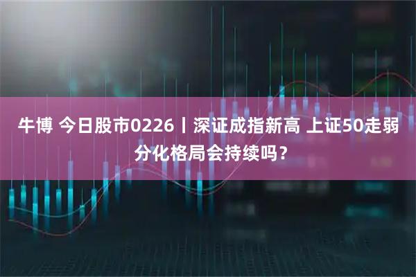 牛博 今日股市0226丨深证成指新高 上证50走弱 分化格局会持续吗？
