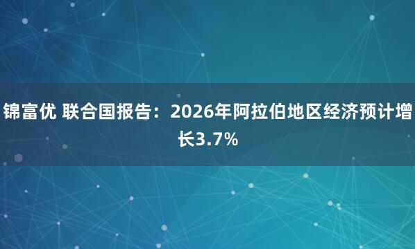 锦富优 联合国报告：2026年阿拉伯地区经济预计增长3.7%