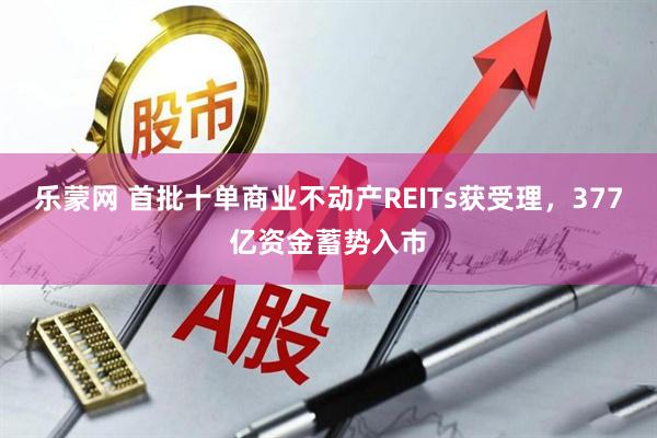 乐蒙网 首批十单商业不动产REITs获受理，377亿资金蓄势入市