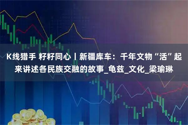 K线猎手 籽籽同心丨新疆库车：千年文物“活”起来讲述各民族交融的故事_龟兹_文化_梁瑜琳