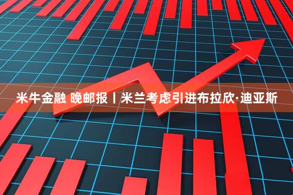 米牛金融 晚邮报丨米兰考虑引进布拉欣·迪亚斯
