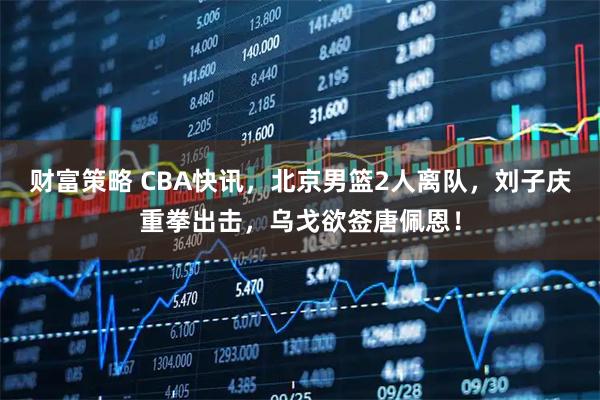财富策略 CBA快讯，北京男篮2人离队，刘子庆重拳出击，乌戈欲签唐佩恩！