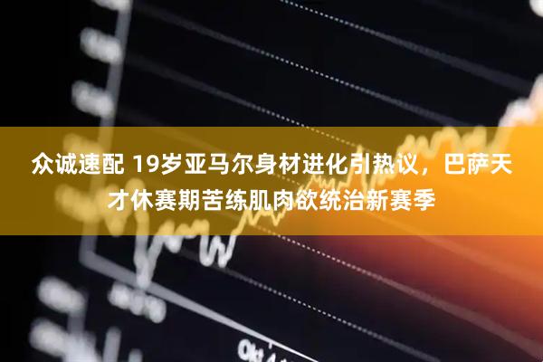 众诚速配 19岁亚马尔身材进化引热议，巴萨天才休赛期苦练肌肉欲统治新赛季